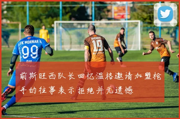 前斯旺西队长回忆温格邀请加盟枪手的往事表示拒绝并无遗憾
