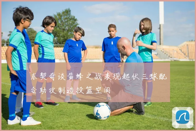 东契奇谈黄蜂之战表现起伏三球配合助攻制造投篮空间