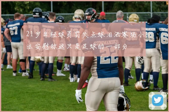 21岁年轻球员罚失点球泪洒赛场小法安慰称这只是足球的一部分