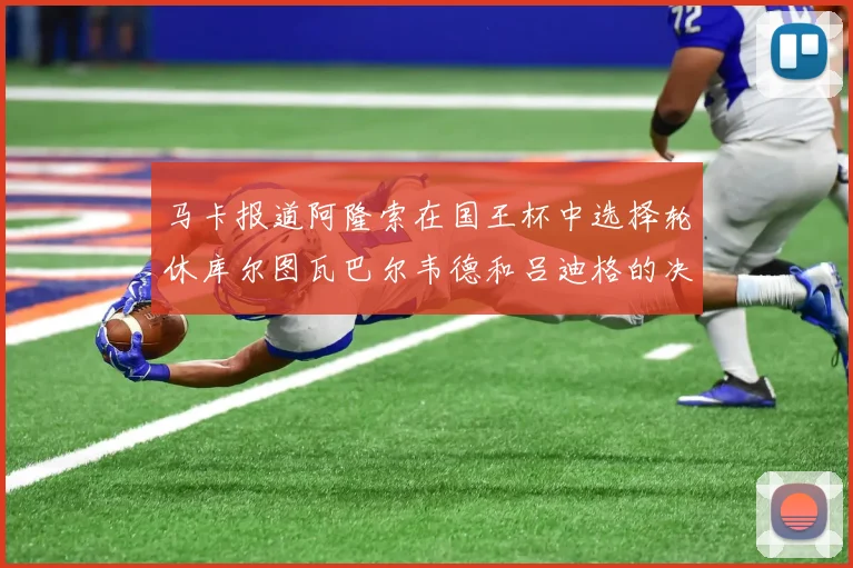 马卡报道阿隆索在国王杯中选择轮休库尔图瓦巴尔韦德和吕迪格的决定