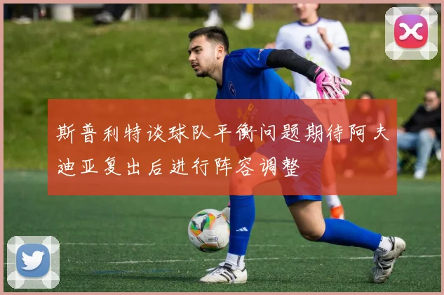 斯普利特谈球队平衡问题期待阿夫迪亚复出后进行阵容调整