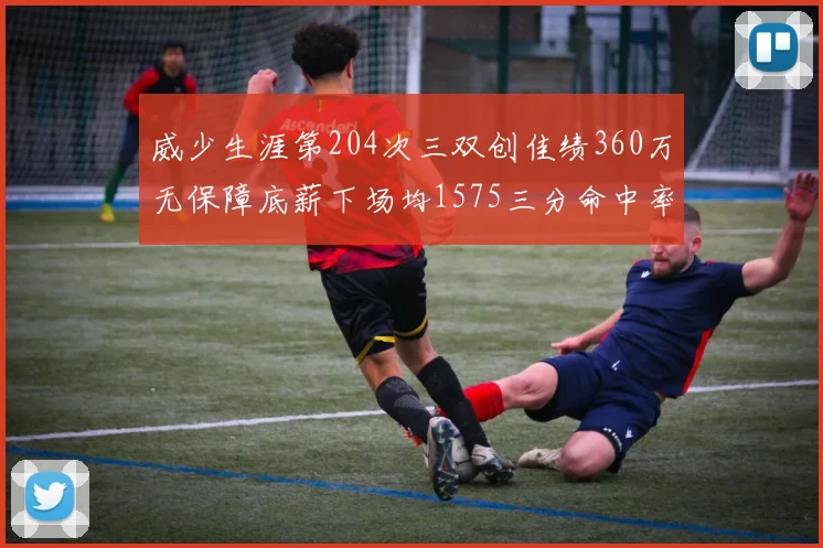 威少生涯第204次三双创佳绩360万无保障底薪下场均1575三分命中率达432