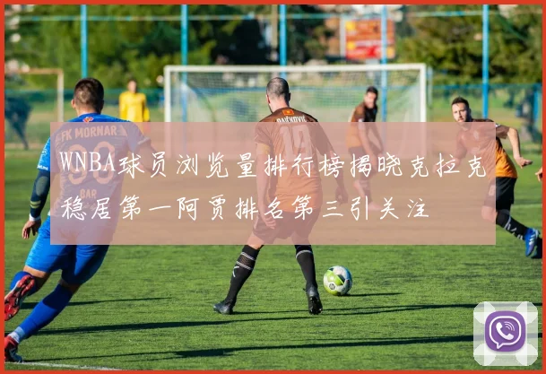 WNBA球员浏览量排行榜揭晓克拉克稳居第一阿贾排名第三引关注