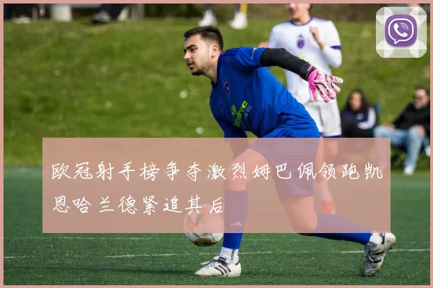 欧冠射手榜争夺激烈姆巴佩领跑凯恩哈兰德紧追其后