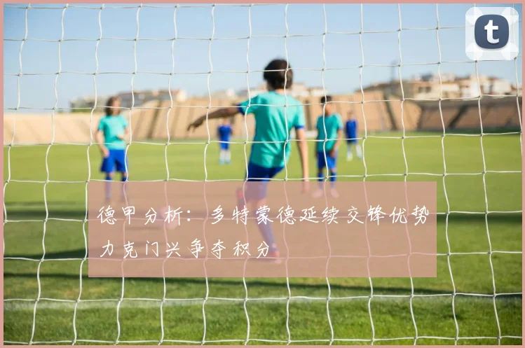 德甲分析：多特蒙德延续交锋优势力克门兴争夺积分
