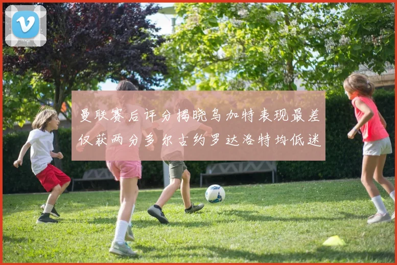 曼联赛后评分揭晓乌加特表现最差仅获两分多尔古约罗达洛特均低迷仅得四分