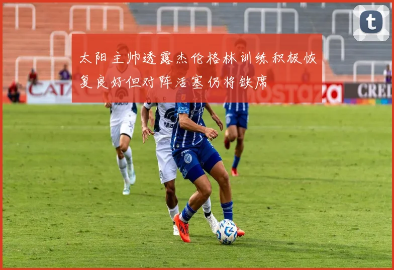 太阳主帅透露杰伦格林训练积极恢复良好但对阵活塞仍将缺席