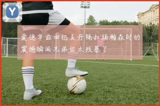 爱德华兹回忆麦丹隔扣杨瀚森时的震撼瞬间兄弟你太残暴了