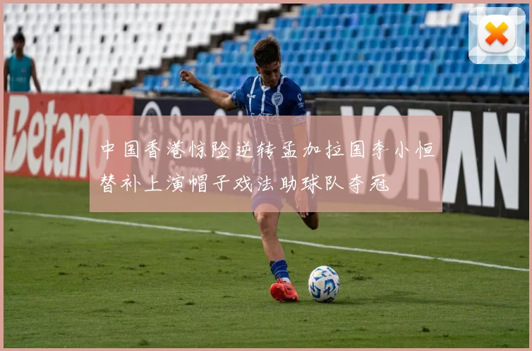 中国香港惊险逆转孟加拉国李小恒替补上演帽子戏法助球队夺冠